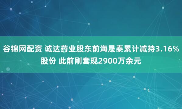 谷锦网配资 诚达药业股东前海晟泰累计减持3.16%股份 此前刚套现2900万余元