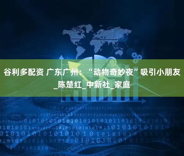谷利多配资 广东广州：“动物奇妙夜”吸引小朋友_陈楚红_中新社_家庭