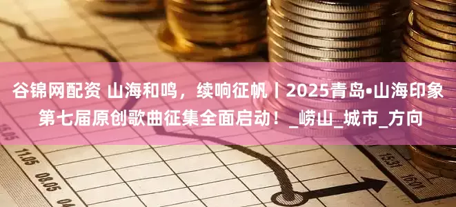 谷锦网配资 山海和鸣，续响征帆丨2025青岛•山海印象 第七届原创歌曲征集全面启动！_崂山_城市_方向