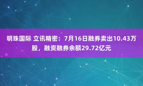明珠国际 立讯精密：7月16日融券卖出10.43万股，融资融券余额29.72亿元