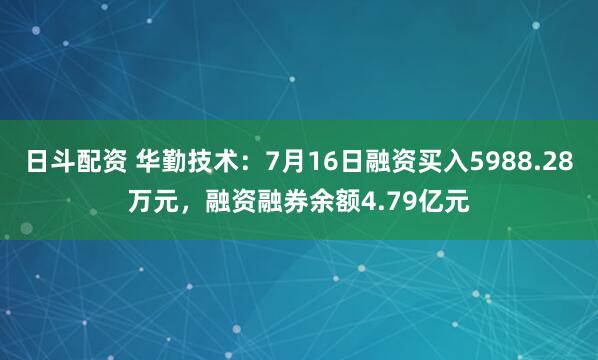 日斗配资 华勤技术：7月16日融资买入5988.28万元，融资融券余额4.79亿元