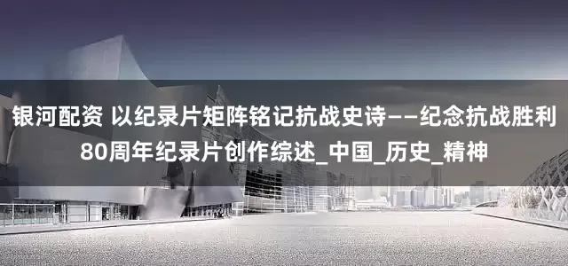 银河配资 以纪录片矩阵铭记抗战史诗——纪念抗战胜利80周年纪录片创作综述_中国_历史_精神
