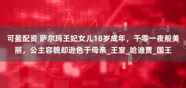 可盈配资 萨尔玛王妃女儿18岁成年，千零一夜般美丽，公主容貌却逊色于母亲_王室_哈迪贾_国王