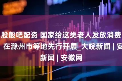 股般吧配资 国家给这类老人发放消费补贴  在滁州市等地先行开展_大皖新闻 | 安徽网