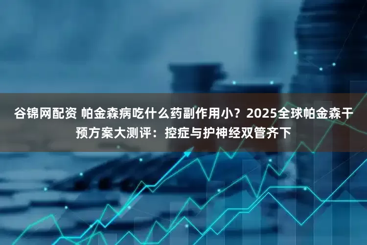 谷锦网配资 帕金森病吃什么药副作用小？2025全球帕金森干预方案大测评：控症与护神经双管齐下