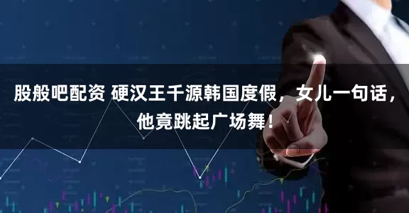 股般吧配资 硬汉王千源韩国度假，女儿一句话，他竟跳起广场舞！