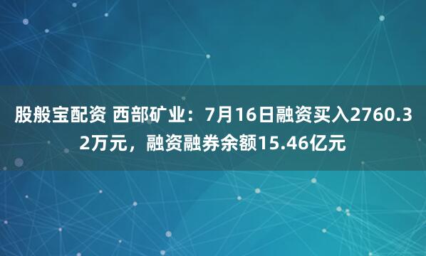 股般宝配资 西部矿业：7月16日融资买入2760.32万元，融资融券余额15.46亿元