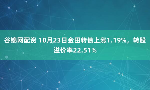 谷锦网配资 10月23日金田转债上涨1.19%，转股溢价率22.51%