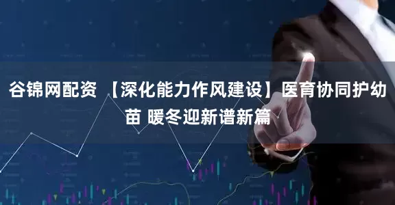 谷锦网配资 【深化能力作风建设】医育协同护幼苗 暖冬迎新谱新篇