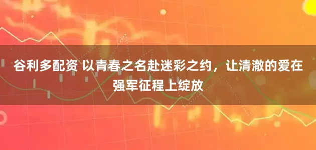 谷利多配资 以青春之名赴迷彩之约，让清澈的爱在强军征程上绽放